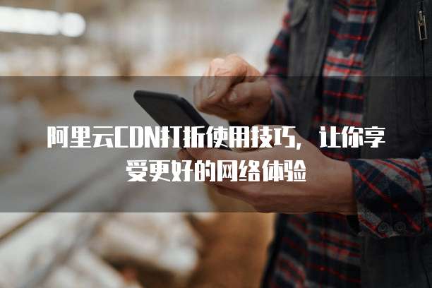 阿里云CDN打折使用技巧,让你享受更好的网络体验