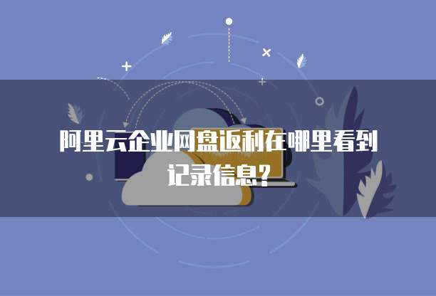阿里云企业网盘返利在哪里看到记录信息?
