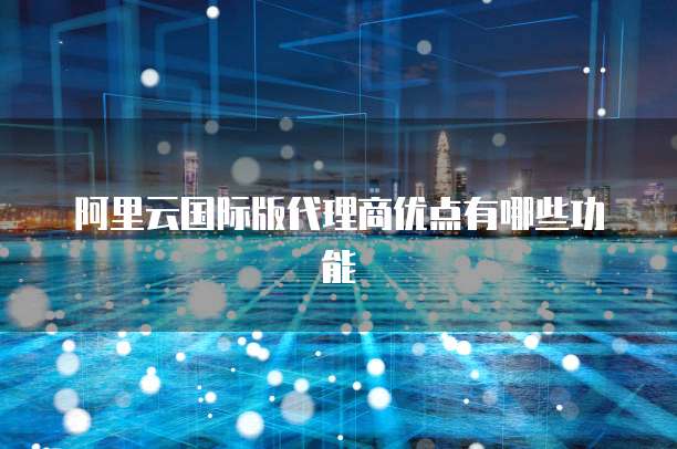 阿里云国际版代理商优点有哪些功能