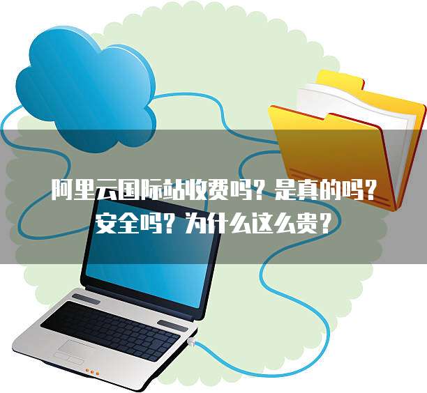 阿里云国际站收费吗?是真的吗?安全吗?为什么这么贵?