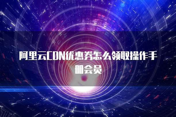 阿里云CDN优惠券怎么领取操作手册会员