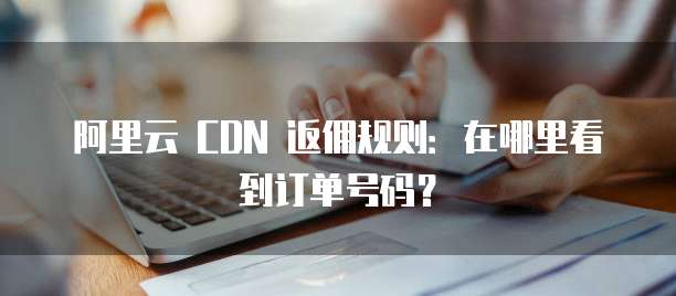 阿里云 CDN 返佣规则:在哪里看到订单号码?