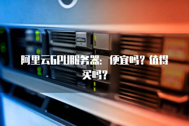 阿里云GPU服务器:便宜吗?值得买吗?