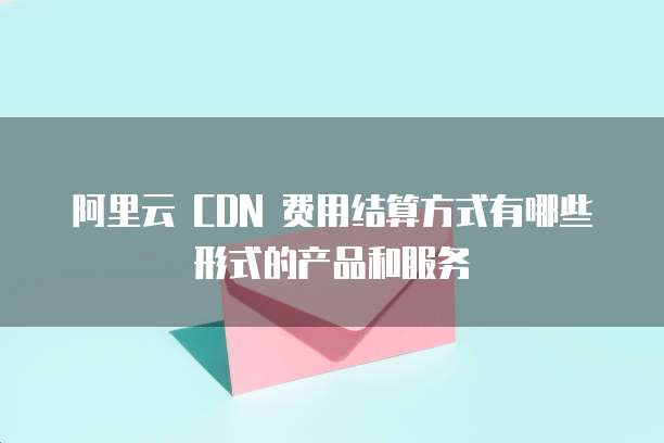 阿里云 CDN 费用结算方式有哪些形式的产品和服务