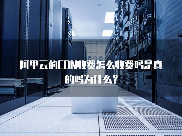 阿里云的CDN收费怎么收费吗是真的吗为什么?