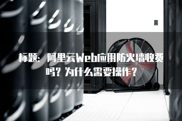 标题：阿里云Web应用防火墙收费吗？为什么需要操作？