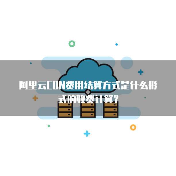 阿里云CDN费用结算方式是什么形式的收费计算?