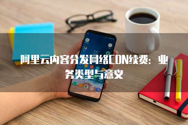 阿里云内容分发网络CDN续费:业务类型与意义