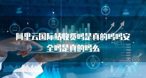 阿里云国际站收费吗是真的吗吗安全吗是真的吗么