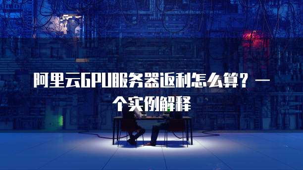阿里云GPU服务器返利怎么算?一个实例解释