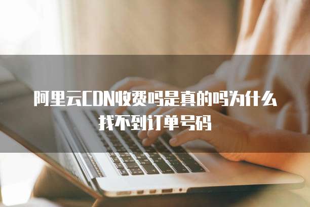 阿里云CDN收费吗是真的吗为什么找不到订单号码