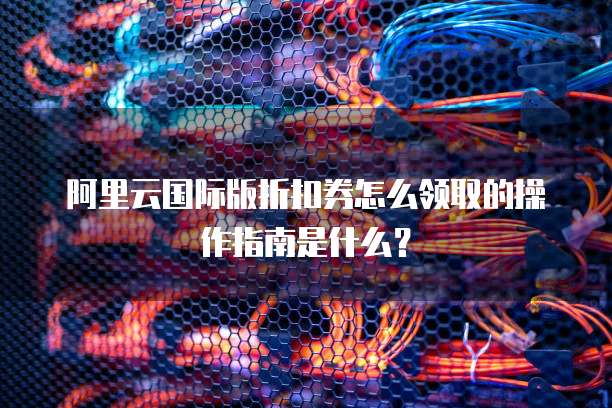 阿里云国际版折扣券怎么领取的操作指南是什么?