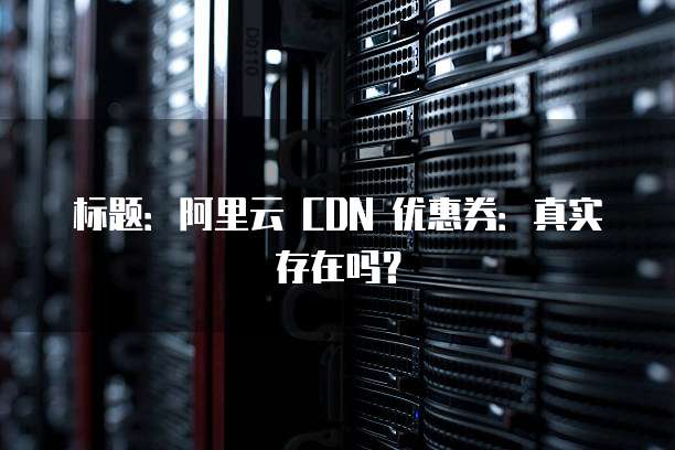 标题:阿里云 CDN 优惠券:真实存在吗?