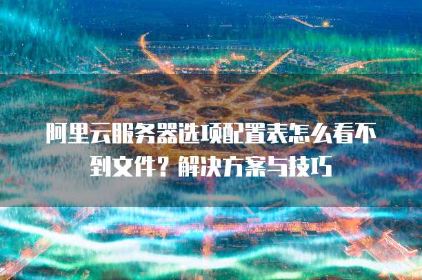 阿里云服务器选项配置表怎么看不到文件?解决方案与技巧