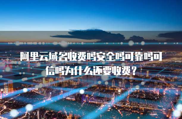 阿里云域名收费吗安全吗可靠吗可信吗为什么还要收费?