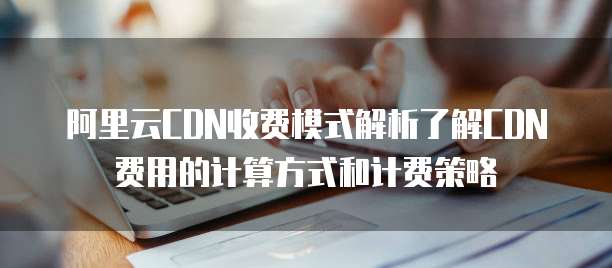 阿里云CDN收费模式解析了解CDN费用的计算方式和计费策略
