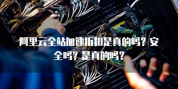 阿里云全站加速折扣是真的吗？安全吗？是真的吗？