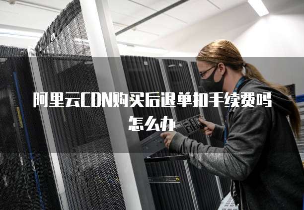 阿里云CDN购买后退单扣手续费吗怎么办