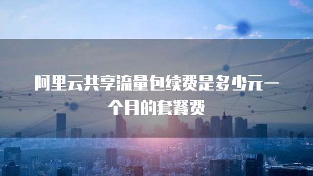 阿里云共享流量包续费是多少元一个月的套餐费
