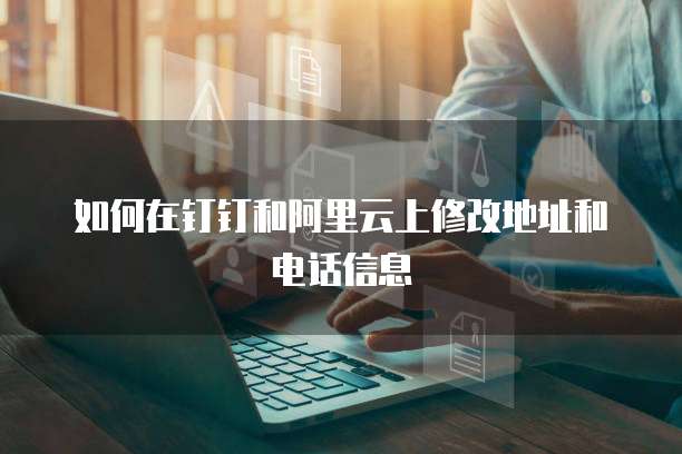 如何在钉钉和阿里云上修改地址和电话信息