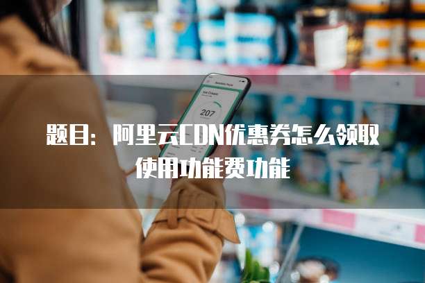 题目:阿里云CDN优惠券怎么领取使用功能费功能