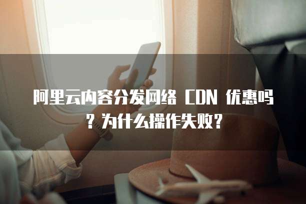 阿里云内容分发网络 CDN 优惠吗?为什么操作失败?