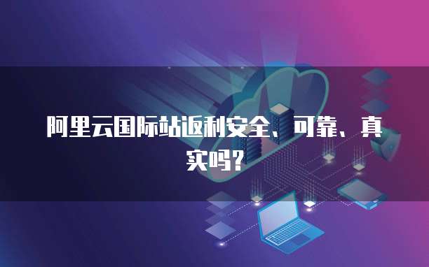 阿里云国际站返利安全、可靠、真实吗?