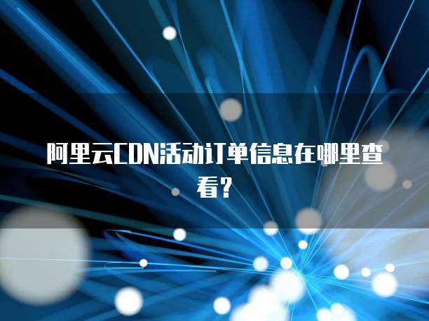 阿里云CDN活动订单信息在哪里查看?
