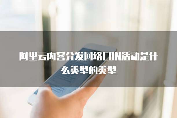 阿里云内容分发网络CDN活动是什么类型的类型