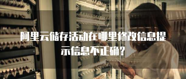 阿里云储存活动在哪里修改信息提示信息不正确?