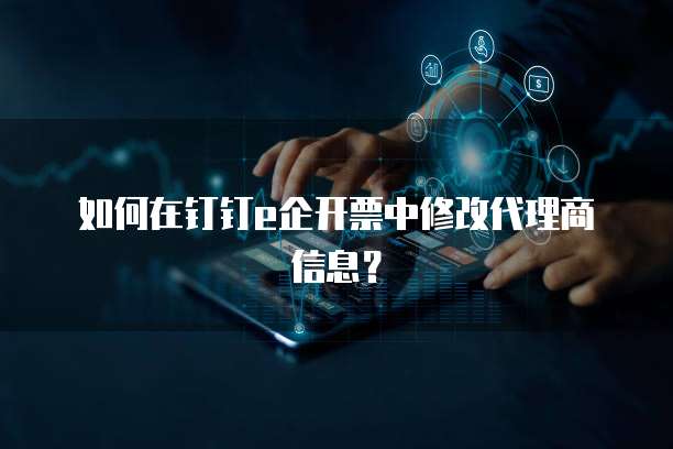 如何在钉钉e企开票中修改代理商信息？