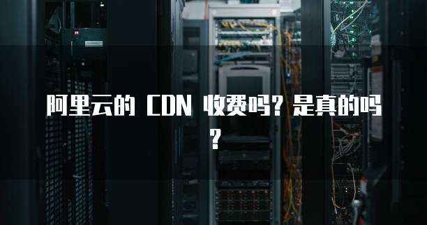 阿里云的 CDN 收费吗?是真的吗?