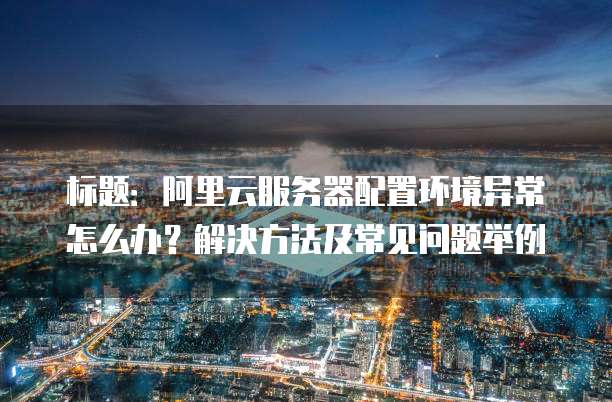 标题:阿里云服务器配置环境异常怎么办?解决方法及常见问题举例