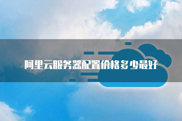 阿里云服务器配置价格多少最好