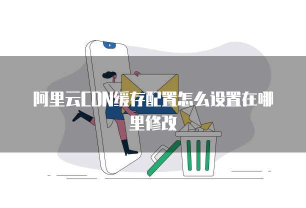 阿里云CDN缓存配置怎么设置在哪里修改