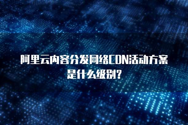 阿里云内容分发网络CDN活动方案是什么级别?