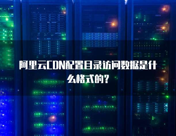 阿里云CDN配置目录访问数据是什么格式的？