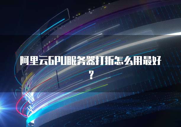 阿里云GPU服务器打折怎么用最好?