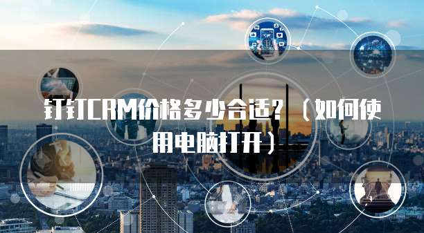 钉钉CRM价格多少合适？（如何使用电脑打开）