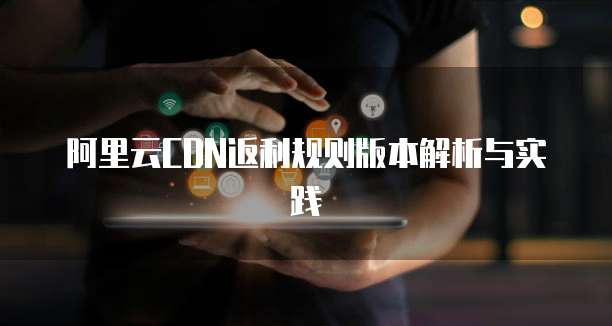 阿里云CDN返利规则版本解析与实践