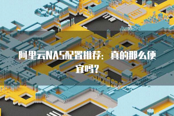 阿里云NAS配置推荐:真的那么便宜吗?