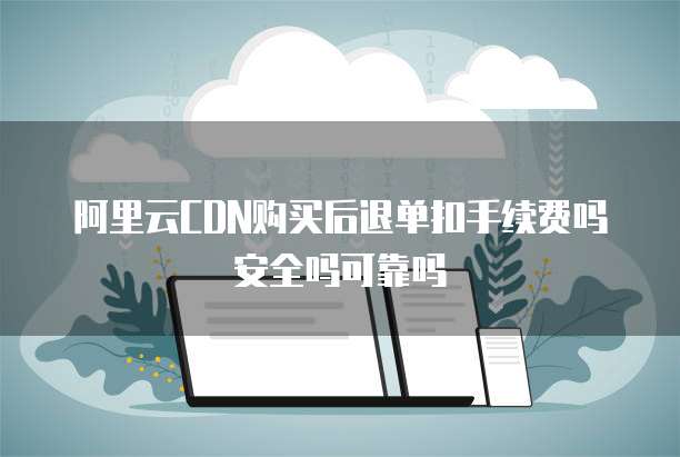 阿里云CDN购买后退单扣手续费吗安全吗可靠吗