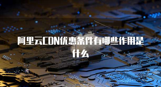 阿里云CDN优惠条件有哪些作用是什么