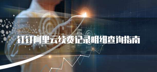 钉钉阿里云续费记录明细查询指南