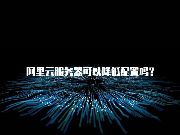 阿里云服务器可以降低配置吗?