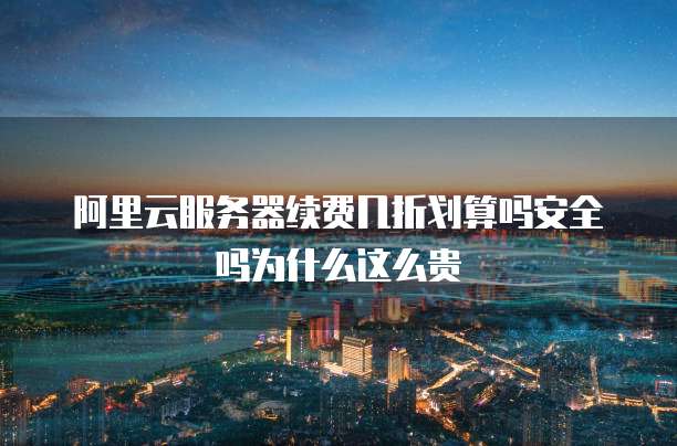 阿里云服务器续费几折划算吗安全吗为什么这么贵