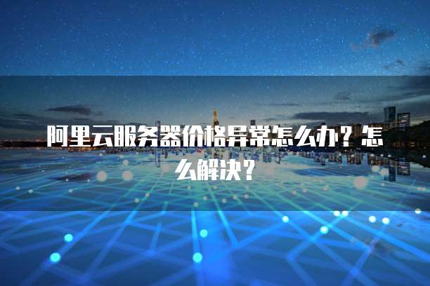 阿里云服务器价格异常怎么办?怎么解决?