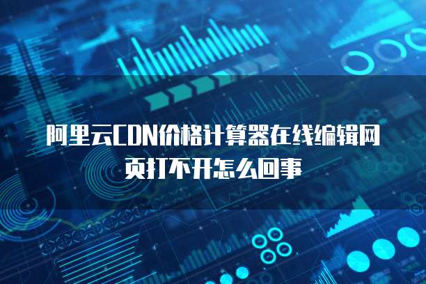 阿里云CDN价格计算器在线编辑网页打不开怎么回事