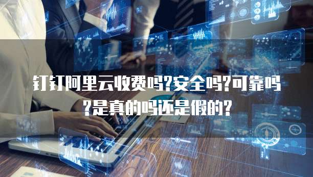 钉钉阿里云收费吗?安全吗?可靠吗?是真的吗还是假的?