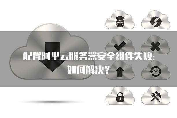 配置阿里云服务器安全组件失败:如何解决?